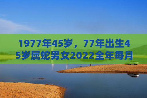 1977年45岁，77年出生45岁属蛇男女2022全年每月运势
