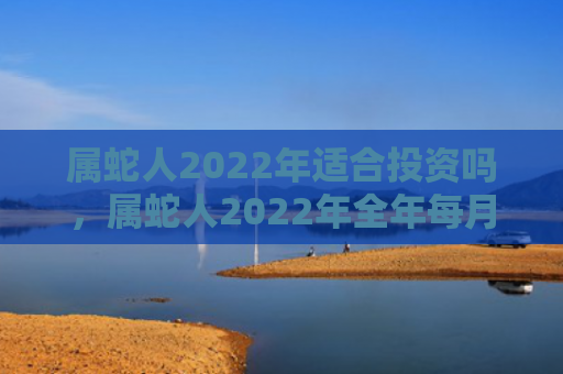 属蛇人2022年适合投资吗，属蛇人2022年全年每月运势完整版