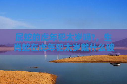 属蛇的虎年犯太岁吗?，生肖蛇在虎年犯太岁戴什么破解