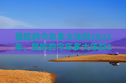 属蛇的今年多大年龄2023年，属蛇的今年多大年龄2022