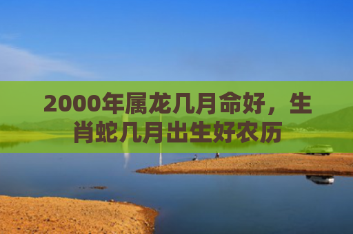2000年属龙几月命好，生肖蛇几月出生好农历