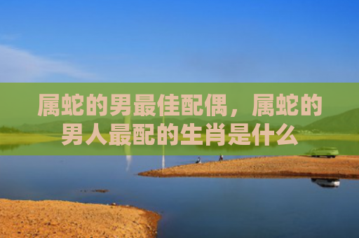 属蛇的男最佳配偶，属蛇的男人最配的生肖是什么