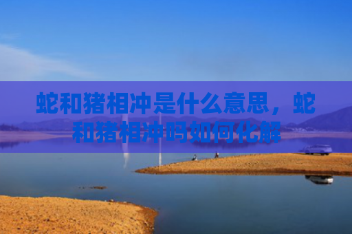蛇和猪相冲是什么意思，蛇和猪相冲吗如何化解