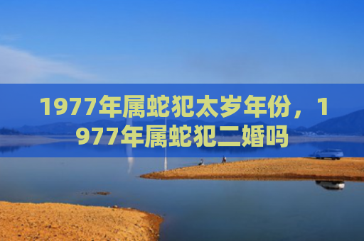 1977年属蛇犯太岁年份，1977年属蛇犯二婚吗