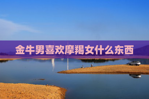 金牛男喜欢摩羯女什么东西