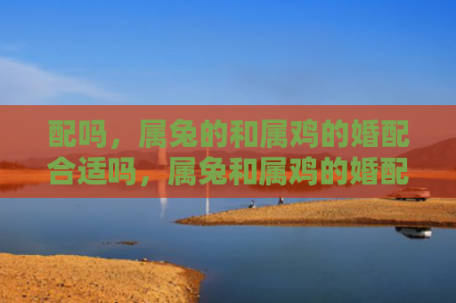 配吗，属兔的和属鸡的婚配合适吗，属兔和属鸡的婚配是否能幸福美满
