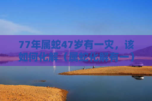 77年属蛇47岁有一灾，该如何化解（属蛇化解有一）