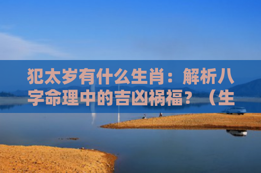 犯太岁有什么生肖：解析八字命理中的吉凶祸福？（生肖解析八字命理犯太岁）