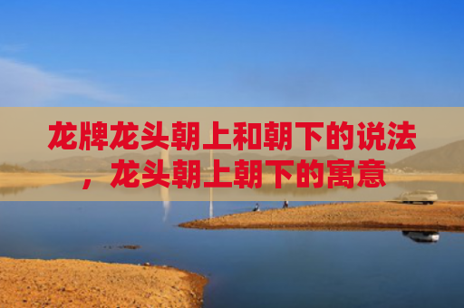 龙牌龙头朝上和朝下的说法，龙头朝上朝下的寓意
