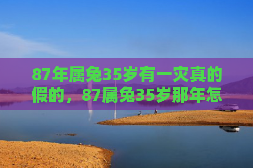 87年属兔35岁有一灾真的假的，87属兔35岁那年怎么样，87属兔35岁那年的经历