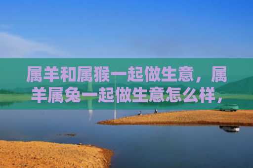 属羊和属猴一起做生意，属羊属兔一起做生意怎么样，属羊属兔的合作模式分析