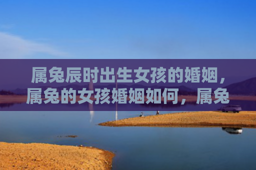 属兔辰时出生女孩的婚姻，属兔的女孩婚姻如何，属兔的女孩婚姻状况分析