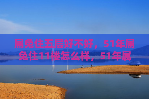 属兔住五层好不好，51年属兔住11楼怎么样，51年属兔住11楼的经历