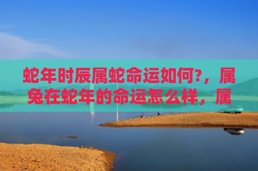 蛇年时辰属蛇命运如何?，属兔在蛇年的命运怎么样，属兔的人在蛇年会有哪些变化