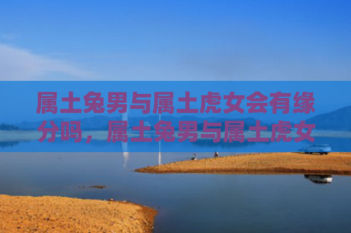 属土兔男与属土虎女会有缘分吗，属土兔男与属土虎女的爱情生活