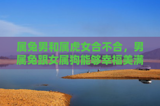 属兔男和属虎女合不合，男属兔跟女属狗能够幸福美满的在一起吗，男属兔和女属狗的婚姻观察