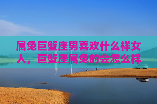 属兔巨蟹座男喜欢什么样女人，巨蟹座属兔的会怎么样，巨蟹座属兔的特点