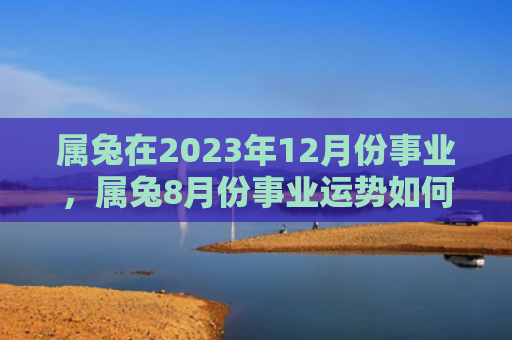 属兔在2023年12月份事业，属兔8月份事业运势如何，属兔8月份可以期待一个充满机会与挑战的职场