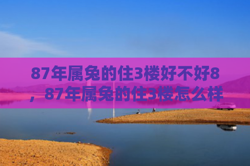 87年属兔的住3楼好不好8，87年属兔的住3楼怎么样，属兔人在3楼的生活怎么样