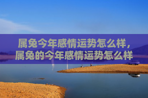 属兔今年感情运势怎么样，属兔的今年感情运势怎么样女孩，属兔的女孩感情运势详解
