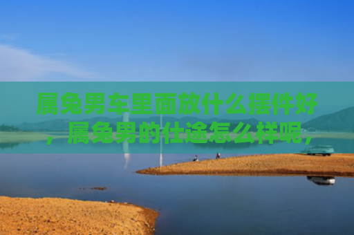 属兔男车里面放什么摆件好，属兔男的仕途怎么样呢，属兔男的仕途状态观察