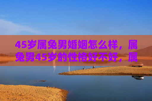 45岁属兔男婚姻怎么样，属兔男45岁的性格好不好，属兔男45岁的性格特点有哪些