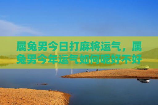 属兔男今日打麻将运气，属兔男今年运气如何呢好不好，属兔男今年运势褒贬不一