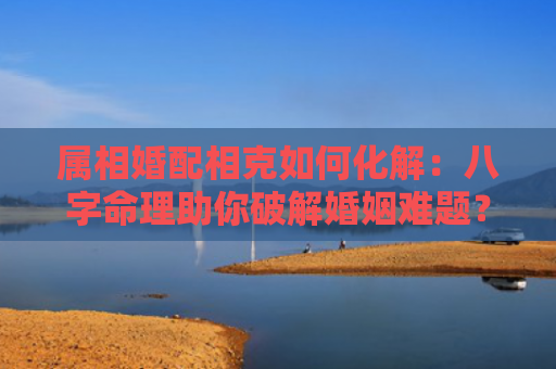 属相婚配相克如何化解：八字命理助你破解婚姻难题？（八字命理婚姻属相婚配相克如何化解）