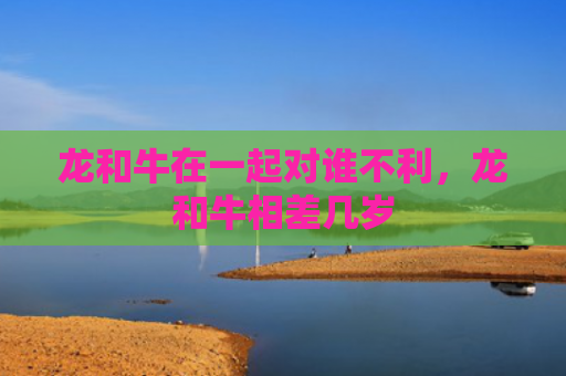 龙和牛在一起对谁不利，龙和牛相差几岁