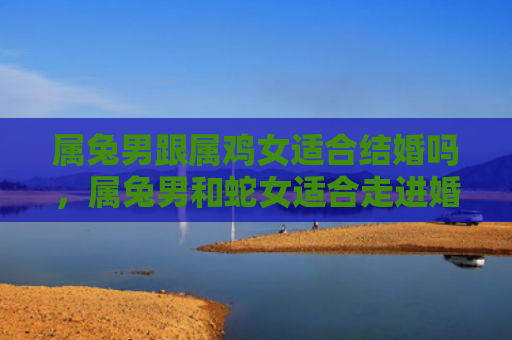 属兔男跟属鸡女适合结婚吗，属兔男和蛇女适合走进婚姻的殿堂吗，属兔男和蛇女的婚姻中需要注意什么