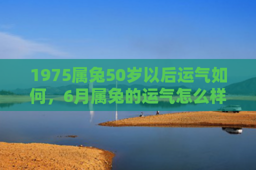 1975属兔50岁以后运气如何，6月属兔的运气怎么样女，6月属兔女运势分析