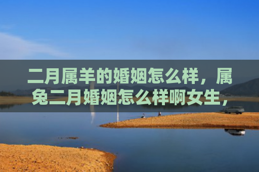 二月属羊的婚姻怎么样，属兔二月婚姻怎么样啊女生，属兔二月结婚的女生需要注意哪些事项