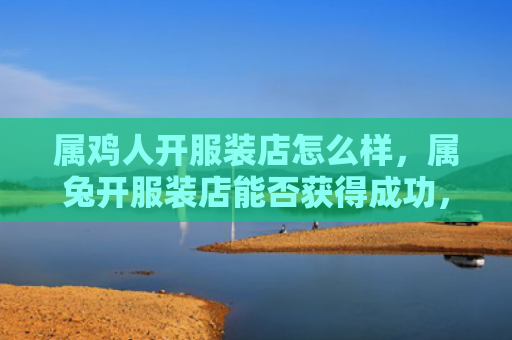 属鸡人开服装店怎么样，属兔开服装店能否获得成功，属兔开服装店需要具备的条件