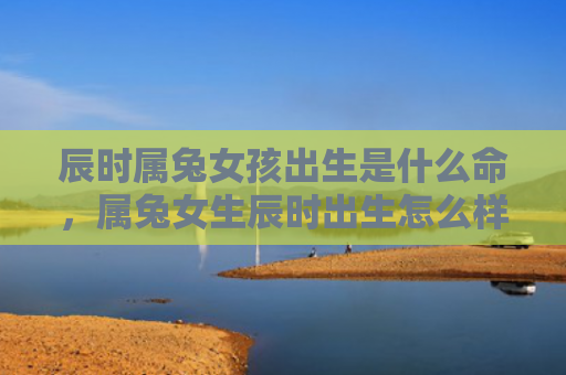 辰时属兔女孩出生是什么命，属兔女生辰时出生怎么样，属兔女生辰时出生的特点