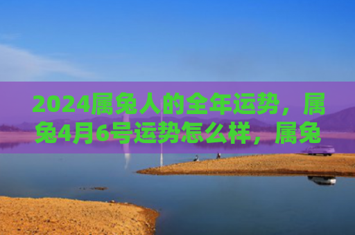 2024属兔人的全年运势，属兔4月6号运势怎么样，属兔人4月6号运势解析