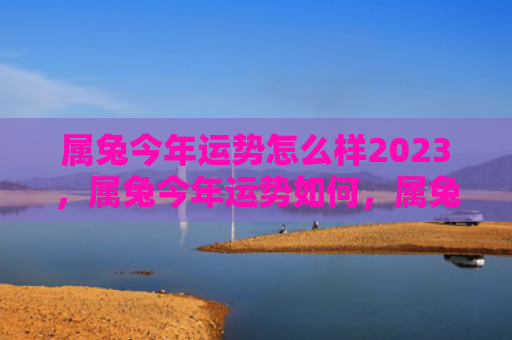 属兔今年运势怎么样2023，属兔今年运势如何，属兔的爱情运势怎么样
