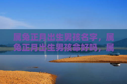 属兔正月出生男孩名字，属兔正月出生男孩命好吗，属兔正月出生男孩的特点分析