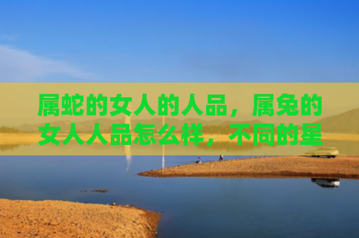 属蛇的女人的人品，属兔的女人人品怎么样，不同的星座男生对属兔女人有什么看法