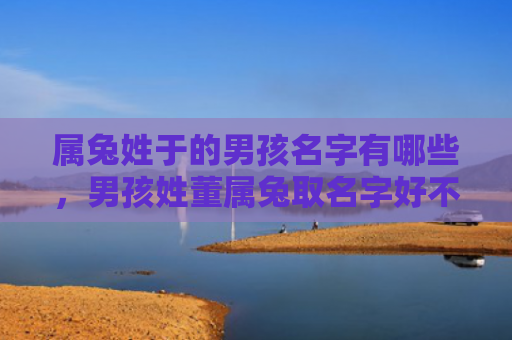 属兔姓于的男孩名字有哪些，男孩姓董属兔取名字好不好，男孩姓董属兔应该取什么名字