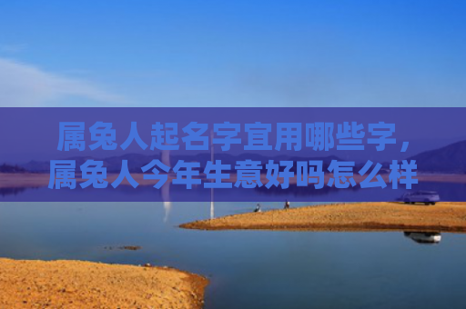 属兔人起名字宜用哪些字，属兔人今年生意好吗怎么样，今年属兔人生意大好