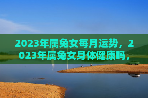 2023年属兔女每月运势，2023年属兔女身体健康吗，2023年属兔女的健康状态