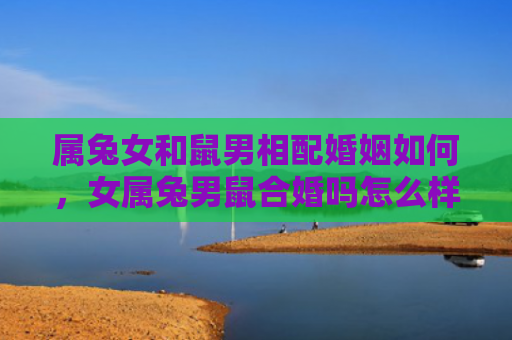 属兔女和鼠男相配婚姻如何，女属兔男鼠合婚吗怎么样，女属兔男鼠合婚的几点注意事项