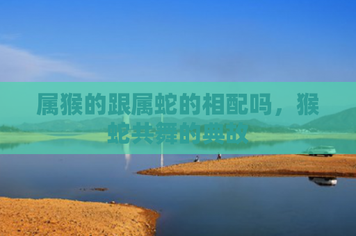 属猴的跟属蛇的相配吗，猴蛇共舞的典故