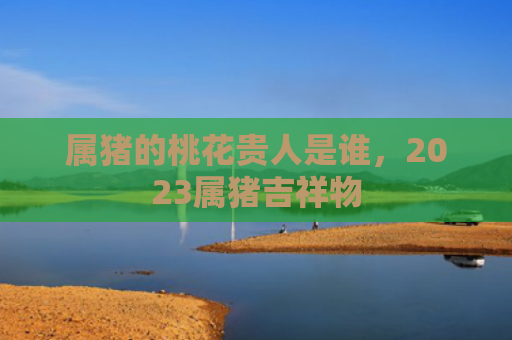 属猪的桃花贵人是谁，2023属猪吉祥物