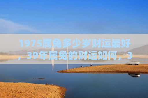 1975属兔多少岁财运最好，39年属兔的财运如何，39年属兔的财运可能受到影响