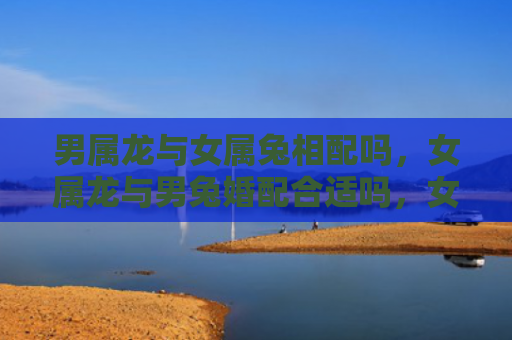 男属龙与女属兔相配吗，女属龙与男兔婚配合适吗，女属龙和男兔可以相互补足