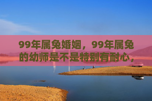 99年属兔婚姻，99年属兔的幼师是不是特别有耐心，你们信不信命中注定