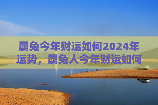 属兔今年财运如何2024年运势，属兔人今年财运如何，属兔人的财运如何呢