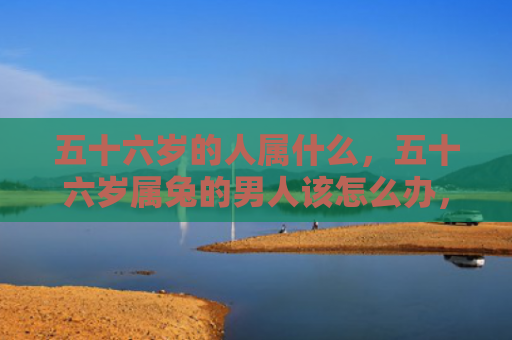 五十六岁的人属什么，五十六岁属兔的男人该怎么办，五十六岁的属兔男人的人生状态
