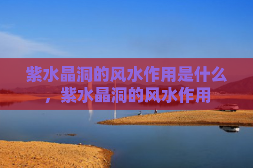 紫水晶洞的风水作用是什么，紫水晶洞的风水作用